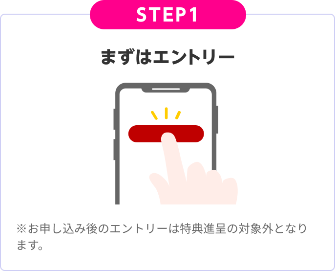 STEP1:まずはエントリー ※お申し込み後のエントリーは特典進呈の対象外となります。
