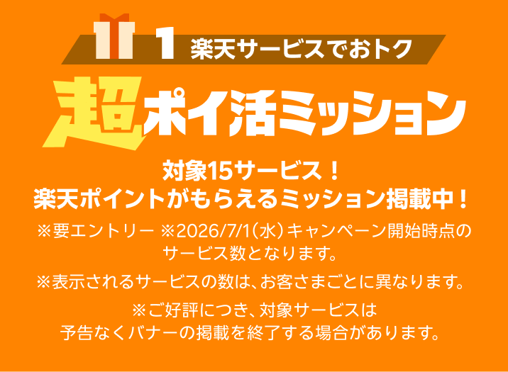 ［1 楽天サービスでおトク］超ポイ活ミッション 最大15サービス！楽天ポイントがもらえるミッション掲載中！ ※要エントリー ※2026/7/1（水）キャンペーン開始時点のサービス数となります。 ※表示されるサービス数は、お客さまごとに異なります。 ※ご好評につき、対象サービスは予告なくバナーの掲載を終了する場合があります。