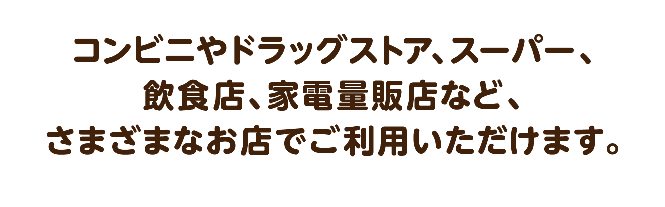 コンビニやドラッグストア、スーパー、飲食店、家電量販店など、さまざまなお店でご利用いただけます。