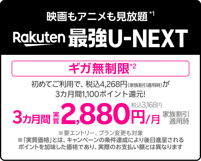 映画もアニメも見放題*1 楽天最強U-NEXT [ギガ無制限*2] 2,880円／月（税込3,168円） 家族割引適用時 ※要エントリー、プラン変更も対象 ※「実質価格」とは、キャンペーンの条件達成により後日進呈されるポイントを加味した価格であり、実際のお支払い額とは異なります