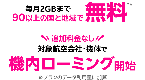 毎月2GBまで90以上の国と地域で無料*6 追加料金なし 対象航空会社・機体で機内ローミング開始｜※プランのデータ利用量に加算 