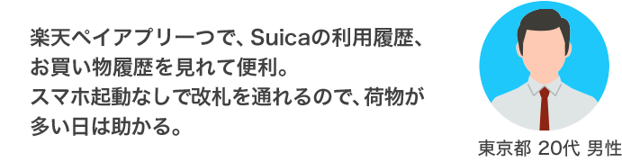楽天ペイアプリ一つで、Suicaの利用履歴、お買い物履歴を見れて便利。スマホ起動なしで改札を通れるので、荷物が多い日は助かる。（東京都 20代 男性）