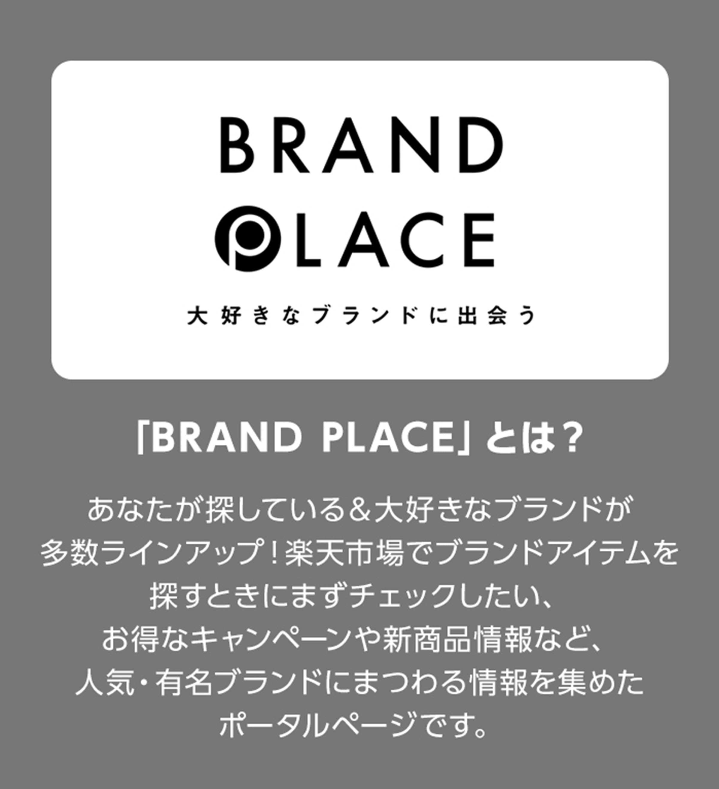 BRAND PLACE 大好きなブランドに出会う 「BRAND PLACE」とは？ あなたが探している&大好きなブランドが多数ラインアップ！楽天市場でブランドアイテムを探すときにまずチェックしたい、お得なキャンペーンや新商品情報など、人気・有名ブランドにまつわる情報を集めたポータルページです。